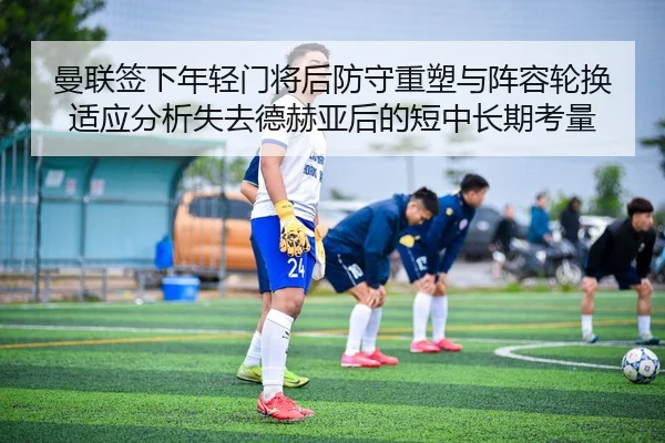 曼联签下年轻门将后防守重塑与阵容轮换适应分析失去德赫亚后的短中长期考量